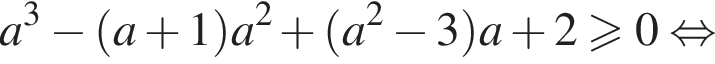 a в кубе минус левая круглая скобка a плюс 1 правая круглая скобка a в квадрате плюс левая круглая скобка a в квадрате минус 3 правая круглая скобка a плюс 2 больше или равно 0 равносильно