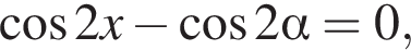  ко­си­нус 2x минус ко­си­нус 2 альфа =0,