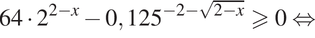 64 умно­жить на 2 в сте­пе­ни левая круг­лая скоб­ка 2 минус x пра­вая круг­лая скоб­ка минус 0,125 в сте­пе­ни левая круг­лая скоб­ка минус 2 минус ко­рень из: на­ча­ло ар­гу­мен­та: 2 минус x конец ар­гу­мен­та пра­вая круг­лая скоб­ка боль­ше или равно 0 рав­но­силь­но 