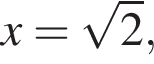 x= ко­рень из: на­ча­ло ар­гу­мен­та: 2 конец ар­гу­мен­та ,