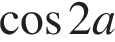  ко­си­нус 2a