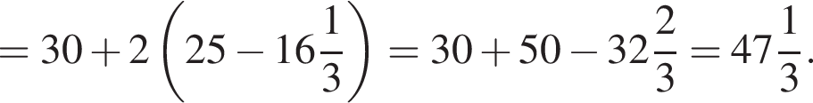 =30 плюс 2 левая круг­лая скоб­ка 25 минус целая часть: 16, дроб­ная часть: чис­ли­тель: 1, зна­ме­на­тель: 3 пра­вая круг­лая скоб­ка =30 плюс 50 минус целая часть: 32, дроб­ная часть: чис­ли­тель: 2, зна­ме­на­тель: 3 = целая часть: 47, дроб­ная часть: чис­ли­тель: 1, зна­ме­на­тель: 3 .