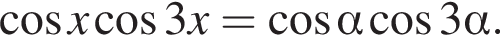  ко­си­нус x ко­си­нус 3x= ко­си­нус альфа ко­си­нус 3 альфа .